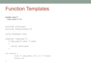 Function Templates
template <class T>
T add_nums(T a, T b);
#include <iostream>
#include "TemplateTest.h"
using namespace std;
template <typename T>
T add_nums(T num1, T num2)
{
return num1+num2;
}
int main() {
cout << add_nums ('a', 1) << endl;
return 0;
}
 