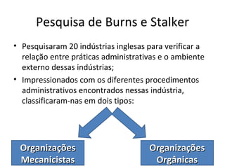 Pesquisa de Burns e Stalker
• Pesquisaram 20 indústrias inglesas para verificar a
  relação entre práticas administrativas e o ambiente
  externo dessas indústrias;
• Impressionados com os diferentes procedimentos
  administrativos encontrados nessas indústria,
  classificaram-nas em dois tipos:




 Organizações                        Organizações
 Mecanicistas                         Orgânicas
 