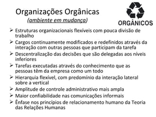 Organizações Orgânicas
       (ambiente em mudança)
 Estruturas organizacionais flexíveis com pouca divisão de
  trabalho
 Cargos continuamente modificados e redefinidos através da
  interação com outras pessoas que participam da tarefa
 Descentralização das decisões que são delegadas aos níveis
  inferiores
 Tarefas executadas através do conhecimento que as
  pessoas têm da empresa como um todo
 Hierarquia flexível, com predomínio da interação lateral
  sobre a vertical
 Amplitude de controle administrativo mais ampla
 Maior confiabilidade nas comunicações informais
 Ênfase nos princípios de relacionamento humano da Teoria
  das Relações Humanas
 