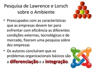 Pesquisa de Lawrence e Lorsch
      sobre o Ambiente
• Preocupados com as características
  que as empresas devem ter para
  enfrentar com eficiência as diferentes
  condições externas, tecnológicas e de
  mercado, fizeram uma pesquisa sobre
  dez empresas
• Os autores concluíram que os
  problemas organizacionais básicos são
  a diferenciação e a integração.
 