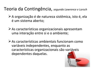 Teoria da Contingência, segundo Lawrence e Lorsch
   A organização é de natureza sistêmica, isto é, ela
    é um sistema aberto;

   As características organizacionais apresentam
    uma interação entre si e o ambiente;

   As características ambientais funcionam como
    variáveis independentes, enquanto as
    características organizacionais são variáveis
    dependentes daquelas.
 