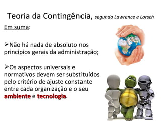 Teoria da Contingência, segundo Lawrence e Lorsch
Em suma:

Não há nada de absoluto nos
princípios gerais da administração;

Os aspectos universais e
normativos devem ser substituídos
pelo critério de ajuste constante
entre cada organização e o seu
ambiente e tecnologia.
             tecnologia
 