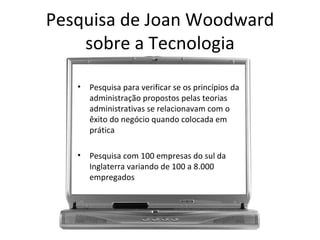 Pesquisa de Joan Woodward
    sobre a Tecnologia

   •   Pesquisa para verificar se os princípios da
       administração propostos pelas teorias
       administrativas se relacionavam com o
       êxito do negócio quando colocada em
       prática

   •   Pesquisa com 100 empresas do sul da
       Inglaterra variando de 100 a 8.000
       empregados
 