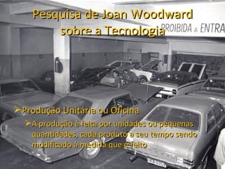Pesquisa de Joan Woodward
        sobre a Tecnologia




 Produção Unitária ou Oficina
  A produção é feita por unidades ou pequenas
   quantidades, cada produto a seu tempo sendo
   modificado à medida que é feito
 