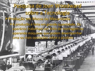 Pesquisa de Joan Woodward
        sobre a Tecnologia
 Produção em Massa ou Mecanizada
  A produção é feita em grande quantidade. Os
   operários trabalham em linha de montagem ou
   operando máquinas que podem desempenhar
   uma ou mais operações sobre o produto
 