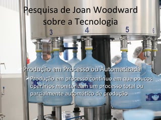 Pesquisa de Joan Woodward
     sobre a Tecnologia



 Produção em Processo ou Automatizada
  Produção em processo contínuo em que poucos
   operários monitorizam um processo total ou
   parcialmente automático de produção
 