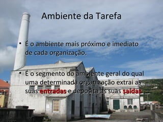 Ambiente da Tarefa

• É o ambiente mais próximo e imediato
  de cada organização.

• É o segmento do ambiente geral do qual
  uma determinada organização extrai as
  suas entradas e deposita as suas saídas.
 