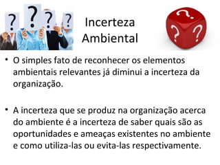 Incerteza
                   Ambiental
• O simples fato de reconhecer os elementos
  ambientais relevantes já diminui a incerteza da
  organização.

• A incerteza que se produz na organização acerca
  do ambiente é a incerteza de saber quais são as
  oportunidades e ameaças existentes no ambiente
  e como utiliza-las ou evita-las respectivamente.
 