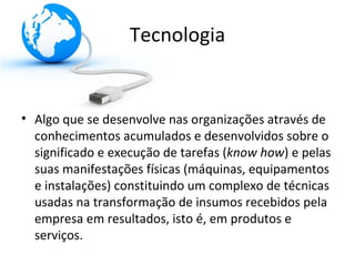 Tecnologia


• Algo que se desenvolve nas organizações através de
  conhecimentos acumulados e desenvolvidos sobre o
  significado e execução de tarefas (know how) e pelas
  suas manifestações físicas (máquinas, equipamentos
  e instalações) constituindo um complexo de técnicas
  usadas na transformação de insumos recebidos pela
  empresa em resultados, isto é, em produtos e
  serviços.
 