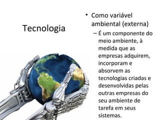 • Como variável
               ambiental (externa)
Tecnologia     – É um componente do
                 meio ambiente, à
                 medida que as
                 empresas adquirem,
                 incorporam e
                 absorvem as
                 tecnologias criadas e
                 desenvolvidas pelas
                 outras empresas do
                 seu ambiente de
                 tarefa em seus
                 sistemas.
 