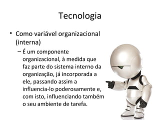 Tecnologia
• Como variável organizacional
  (interna)
  – É um componente
    organizacional, à medida que
    faz parte do sistema interno da
    organização, já incorporada a
    ele, passando assim a
    influencia-lo poderosamente e,
    com isto, influenciando também
    o seu ambiente de tarefa.
 