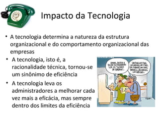 Impacto da Tecnologia

• A tecnologia determina a natureza da estrutura
  organizacional e do comportamento organizacional das
  empresas
• A tecnologia, isto é, a
   racionalidade técnica, tornou-se
   um sinônimo de eficiência
• A tecnologia leva os
   administradores a melhorar cada
   vez mais a eficácia, mas sempre
   dentro dos limites da eficiência
 