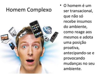 • O homem é um
Homem Complexo     ser transacional,
                   que não só
                   recebe insumos
                   do ambiente,
                   como reage aos
                   mesmos e adota
                   uma posição
                   proativa,
                   antecipando-se e
                   provocando
                   mudanças no seu
                   ambiente.
 