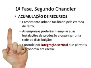 1ª Fase, Segundo Chandler
• ACUMULAÇÃO DE RECURSOS
  – Crescimento urbano facilitado pela estrada
    de ferro;
  – As empresas preferiram ampliar suas
    instalações de produção a organizar uma
    rede de distribuição;
  – Controle por integração vertical que permitiu
    a economia em escala.
 
