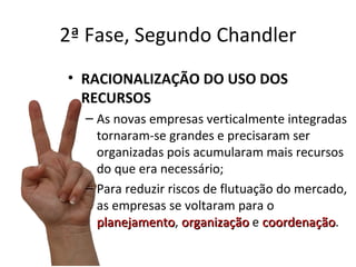 2ª Fase, Segundo Chandler
• RACIONALIZAÇÃO DO USO DOS
  RECURSOS
  – As novas empresas verticalmente integradas
    tornaram-se grandes e precisaram ser
    organizadas pois acumularam mais recursos
    do que era necessário;
  – Para reduzir riscos de flutuação do mercado,
    as empresas se voltaram para o
    planejamento, organização e coordenação.
    planejamento                   coordenação
 