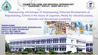 RAKESH KUMAR
ASSOCIATE PROFESSOR (DAIRY MICROBIOLOGY)
FACULTY OF DAIRY TECHNOLOGY
S.G.I.D.T., BVC CAMPUS,
P.O.- BVC, DIST.-PATNA-800014
COURSE TITLE: FOOD AND INDUSTRIAL MICROBIOLOGY
COURSE NO. - DTM-321: CREDIT HRS-3 (2+1)
Bioprocessing, Advantages of bioprocessing, Historical Developments of
Bioprocessing, Criteria in the choice of organism, Media for industrial process,
Upstream and downstream processing
 