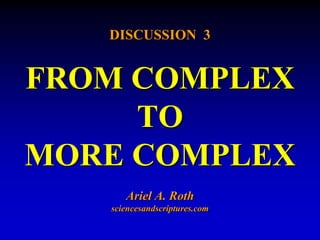 DISCUSSION 3 
FROM COMPLEX 
TO 
MORE COMPLEX 
Ariel A. Roth 
sciencesandscriptures.com 
 