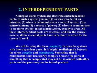2. INTERDEPENDENT PARTS 
A burglar alarm system also illustrates interdependent 
parts. In such a system you need (1) a sensor to detect an 
intruder; (2) wires to communicate to a control system; (3) a 
control system; (4) a source of power; (5) wires to communicate 
to an alarm system; (5) an alarm system, usually a siren. All 
these interdependent parts are essential; and like the muscle 
system, all the essential parts have to be there in order for the 
system to work. 
We will be using the term complexity to describe systems 
with interdependent parts. It is helpful to distinguish between 
the terms complex and complicated. Something that is 
complicated is not necessarily complex because the parts of 
something that is complicated may not be associated with other 
parts and the parts may not be interdependent. 
 