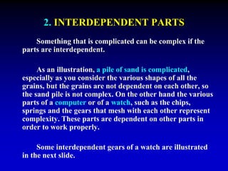 2. INTERDEPENDENT PARTS 
Something that is complicated can be complex if the 
parts are interdependent. 
As an illustration, a pile of sand is complicated, 
especially as you consider the various shapes of all the 
grains, but the grains are not dependent on each other, so 
the sand pile is not complex. On the other hand the various 
parts of a computer or of a watch, such as the chips, 
springs and the gears that mesh with each other represent 
complexity. These parts are dependent on other parts in 
order to work properly. 
Some interdependent gears of a watch are illustrated 
in the next slide. 
 