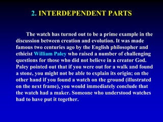 2. INTERDEPENDENT PARTS 
The watch has turned out to be a prime example in the 
discussion between creation and evolution. It was made 
famous two centuries ago by the English philosopher and 
ethicist William Paley who raised a number of challenging 
questions for those who did not believe in a creator God. 
Paley pointed out that if you were out for a walk and found 
a stone, you might not be able to explain its origin; on the 
other hand if you found a watch on the ground (illustrated 
on the next frame), you would immediately conclude that 
the watch had a maker. Someone who understood watches 
had to have put it together. 
 