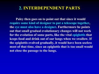 2. INTERDEPENDENT PARTS 
Paley then goes on to point out that since it would 
require some kind of designer to put a telescope together, 
the eye must also have a designer. Furthermore he points 
out that small gradual evolutionary changes will not work 
for the evolution of some parts, like the vital epiglottis that 
keeps food and drink out of our lungs when we swallow. If 
the epiglottis evolved gradually, it would have been useless 
most of that time, since an epiglottis that is too small would 
not close the passage to the lungs. 
 