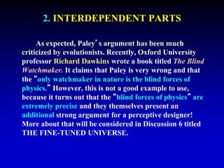 2. INTERDEPENDENT PARTS 
As expected, Paley’s argument has been much 
criticized by evolutionists. Recently, Oxford University 
professor Richard Dawkins wrote a book titled The Blind 
Watchmaker. It claims that Paley is very wrong and that 
the “only watchmaker in nature is the blind forces of 
physics.” However, this is not a good example to use, 
because it turns out that the “blind forces of physics” are 
extremely precise and they themselves present an 
additional strong argument for a perceptive designer! 
More about that will be considered in Discussion 6 titled 
THE FINE-TUNED UNIVERSE. 
 
