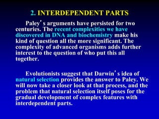 2. INTERDEPENDENT PARTS 
Paley’s arguments have persisted for two 
centuries. The recent complexities we have 
discovered in DNA and biochemistry make his 
kind of question all the more significant. The 
complexity of advanced organisms adds further 
interest to the question of who put this all 
together. 
Evolutionists suggest that Darwin’s idea of 
natural selection provides the answer to Paley. We 
will now take a closer look at that process, and the 
problem that natural selection itself poses for the 
gradual development of complex features with 
interdependent parts. 
 