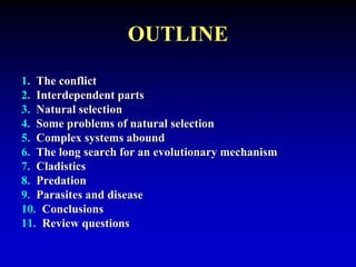 OUTLINE 
1. The conflict 
2. Interdependent parts 
3. Natural selection 
4. Some problems of natural selection 
5. Complex systems abound 
6. The long search for an evolutionary mechanism 
7. Cladistics 
8. Predation 
9. Parasites and disease 
10. Conclusions 
11. Review questions 
 