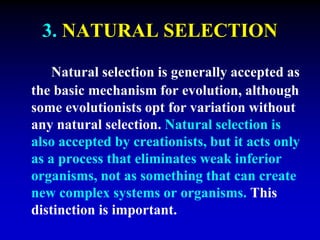 3. NATURAL SELECTION 
Natural selection is generally accepted as 
the basic mechanism for evolution, although 
some evolutionists opt for variation without 
any natural selection. Natural selection is 
also accepted by creationists, but it acts only 
as a process that eliminates weak inferior 
organisms, not as something that can create 
new complex systems or organisms. This 
distinction is important. 
 