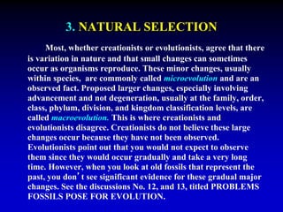 3. NATURAL SELECTION 
Most, whether creationists or evolutionists, agree that there 
is variation in nature and that small changes can sometimes 
occur as organisms reproduce. These minor changes, usually 
within species, are commonly called microevolution and are an 
observed fact. Proposed larger changes, especially involving 
advancement and not degeneration, usually at the family, order, 
class, phylum, division, and kingdom classification levels, are 
called macroevolution. This is where creationists and 
evolutionists disagree. Creationists do not believe these large 
changes occur because they have not been observed. 
Evolutionists point out that you would not expect to observe 
them since they would occur gradually and take a very long 
time. However, when you look at old fossils that represent the 
past, you don’t see significant evidence for these gradual major 
changes. See the discussions No. 12, and 13, titled PROBLEMS 
FOSSILS POSE FOR EVOLUTION. 
 