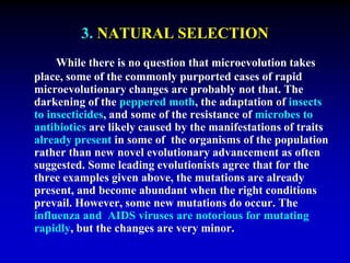 3. NATURAL SELECTION 
While there is no question that microevolution takes 
place, some of the commonly purported cases of rapid 
microevolutionary changes are probably not that. The 
darkening of the peppered moth, the adaptation of insects 
to insecticides, and some of the resistance of microbes to 
antibiotics are likely caused by the manifestations of traits 
already present in some of the organisms of the population 
rather than new novel evolutionary advancement as often 
suggested. Some leading evolutionists agree that for the 
three examples given above, the mutations are already 
present, and become abundant when the right conditions 
prevail. However, some new mutations do occur. The 
influenza and AIDS viruses are notorious for mutating 
rapidly, but the changes are very minor. 
 