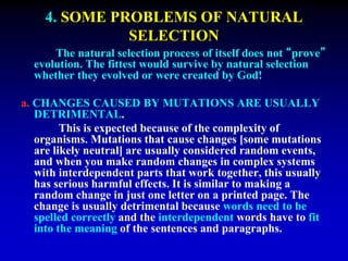4. SOME PROBLEMS OF NATURAL 
SELECTION 
The natural selection process of itself does not “prove” 
evolution. The fittest would survive by natural selection 
whether they evolved or were created by God! 
a. CHANGES CAUSED BY MUTATIONS ARE USUALLY 
DETRIMENTAL. 
This is expected because of the complexity of 
organisms. Mutations that cause changes [some mutations 
are likely neutral] are usually considered random events, 
and when you make random changes in complex systems 
with interdependent parts that work together, this usually 
has serious harmful effects. It is similar to making a 
random change in just one letter on a printed page. The 
change is usually detrimental because words need to be 
spelled correctly and the interdependent words have to fit 
into the meaning of the sentences and paragraphs. 
 