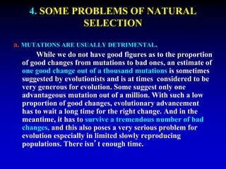 4. SOME PROBLEMS OF NATURAL 
SELECTION 
a. MUTATIONS ARE USUALLY DETRIMENTAL. 
While we do not have good figures as to the proportion 
of good changes from mutations to bad ones, an estimate of 
one good change out of a thousand mutations is sometimes 
suggested by evolutionists and is at times considered to be 
very generous for evolution. Some suggest only one 
advantageous mutation out of a million. With such a low 
proportion of good changes, evolutionary advancement 
has to wait a long time for the right change. And in the 
meantime, it has to survive a tremendous number of bad 
changes, and this also poses a very serious problem for 
evolution especially in limited slowly reproducing 
populations. There isn’t enough time. 
 
