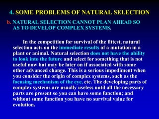 4. SOME PROBLEMS OF NATURAL SELECTION 
b. NATURAL SELECTION CANNOT PLAN AHEAD SO 
AS TO DEVELOP COMPLEX SYSTEMS. 
In the competition for survival of the fittest, natural 
selection acts on the immediate results of a mutation in a 
plant or animal. Natural selection does not have the ability 
to look into the future and select for something that is not 
useful now but may be later on if associated with some 
other advanced change. This is a serious impediment when 
you consider the origin of complex systems, such as the 
focusing mechanism of the eye, etc. The developing parts of 
complex systems are usually useless until all the necessary 
parts are present so you can have some function; and 
without some function you have no survival value for 
evolution. 
 