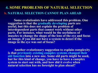 4. SOME PROBLEMS OF NATURAL SELECTION 
b. NATURAL SELECTION CANNOT PLAN AHEAD 
Some evolutionists have addressed this problem. One 
suggestion is that the gradually developing parts are 
useful, but this does not explain the problem of 
interdependent parts that cannot work without other 
parts. For instance, what would be the usefulness of 
muscles to change the shape of the lens of the eye and focus 
an image, if you did not have a system to detect if the 
image in the eye was out of focus? 
Another evolutionary suggestion to explain complexity 
is that previously existing complex systems changed their 
old function into a new one. Some old parts might be used, 
but for this kind of change, you have to have a complex 
system to start out with, and how did it evolve when 
natural selection has no foresight to plan ahead? 
 