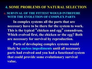 4. SOME PROBLEMS OF NATURAL SELECTION 
c. SURVIVAL OF THE FITTEST WOULD INTREFERE 
WITH THE EVOLUTION OF COMPLEX PARTS 
In complex systems all the parts that are 
necessary have to be there for the system to work. 
This is the typical “chicken and egg” conundrum. 
Which evolved first, the chicken or the egg? Both 
are necessary for survival by reproduction. 
Parts of developing complex systems would 
likely be useless impediments until all necessary 
parts had evolved and you had a functional system 
that could provide some evolutionary survival 
value. 
 