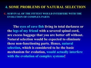 4. SOME PROBLEMS OF NATURAL SELECTION 
c. SURVIVAL OF THE FITTEST WOULD INTERFERE WITH THE 
EVOLUTION OF COMPLEX PARTS 
The eyes of cave fish living in total darkness or 
the legs of my friend with a severed spinal cord, 
are excess baggage that you are better off without. 
Natural selection would be expected to eliminate 
these non-functioning parts. Hence, natural 
selection, which is considered to be the basic 
mechanism for evolution, would actually interfere 
with the evolution of complex systems! 
 