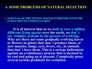 4. SOME PROBLEMS OF NATURAL SELECTION 
c. SURVIVAL OF THE FITTEST WOULD INTREFERE WITH THE 
EVOLUTION OF COMPLEX PARTS 
It is of interest that as we look at over a million 
different living species over the earth, we don’t 
see complex systems in the process of evolving. 
Why are there not some gradually evolving leaves 
or flowers in plants that don’t produce them, or 
new muscles, lungs, eyes, livers, etc., in animals 
that don’t have them. This is a serious indictment 
against an evolutionary process that is deemed to 
be real and going on at present. Complexity poses 
several serious problems for evolution. 
 
