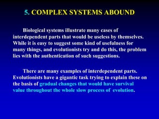 5. COMPLEX SYSTEMS ABOUND 
Biological systems illustrate many cases of 
interdependent parts that would be useless by themselves. 
While it is easy to suggest some kind of usefulness for 
many things, and evolutionists try and do this, the problem 
lies with the authentication of such suggestions. 
There are many examples of interdependent parts. 
Evolutionists have a gigantic task trying to explain these on 
the basis of gradual changes that would have survival 
value throughout the whole slow process of evolution. 
 