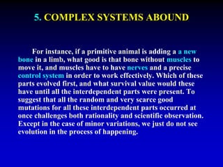 5. COMPLEX SYSTEMS ABOUND 
For instance, if a primitive animal is adding a a new 
bone in a limb, what good is that bone without muscles to 
move it, and muscles have to have nerves and a precise 
control system in order to work effectively. Which of these 
parts evolved first, and what survival value would these 
have until all the interdependent parts were present. To 
suggest that all the random and very scarce good 
mutations for all these interdependent parts occurred at 
once challenges both rationality and scientific observation. 
Except in the case of minor variations, we just do not see 
evolution in the process of happening. 
 