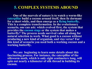 5. COMPLEX SYSTEMS ABOUND 
One of the marvels of nature is to watch a worm-like 
caterpillar build a cocoon around itself, then lie dormant 
for a short while, and then emerge as a flying butterfly. 
This is a complete transformation. In the evolutionary 
scenario, one can ask: which evolved first, the system that 
provides the cocoon stage or the system that makes a 
butterfly? The process needs survival value all along for 
natural selection to work. What good is a cocoon without 
producing a new kind of organism, and vice versa? For 
this kind of scenario you need both a working cocoon and a 
working butterfly. 
We are beginning to learn some details about this 
fascinating process. For instance, the caterpillar of the 
silkworm moth, which is only eight centimeters long, will 
spin out nearly a kilometer of silk thread in building its 
cocoon. 
 