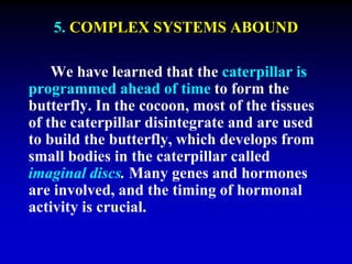 5. COMPLEX SYSTEMS ABOUND 
We have learned that the caterpillar is 
programmed ahead of time to form the 
butterfly. In the cocoon, most of the tissues 
of the caterpillar disintegrate and are used 
to build the butterfly, which develops from 
small bodies in the caterpillar called 
imaginal discs. Many genes and hormones 
are involved, and the timing of hormonal 
activity is crucial. 
 