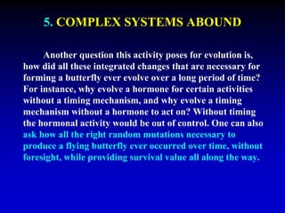 5. COMPLEX SYSTEMS ABOUND 
Another question this activity poses for evolution is, 
how did all these integrated changes that are necessary for 
forming a butterfly ever evolve over a long period of time? 
For instance, why evolve a hormone for certain activities 
without a timing mechanism, and why evolve a timing 
mechanism without a hormone to act on? Without timing 
the hormonal activity would be out of control. One can also 
ask how all the right random mutations necessary to 
produce a flying butterfly ever occurred over time, without 
foresight, while providing survival value all along the way. 
 