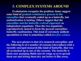 5. COMPLEX SYSTEMS ABOUND 
Evolutionists recognize the problem. Some suggest 
some kind of gradual evolutionary process in the 
caterpillar that eventually ended up as a butterfly, but 
authentication is lacking. Others suggest that the 
caterpillar and the butterfly evolved separately as 
independent organisms. Then the two organisms 
reproductively mated to form the present caterpillar-butterfly 
combination. This kind of extremely unlikely 
speculation is what is sometimes called fact free science. 
The next picture is that of a monarch caterpillar, and 
the following is of a number of cocoons (chrysalises) with a 
recently emerged monarch-like kind of butterfly, that was 
all scrunched up in one of the cocoons. The butterfly is 
likely now pumping fluids into its wings so as to spread 
them out and letting them dry out before it flies away. 
 