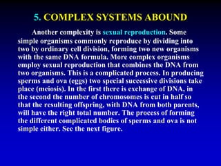 5. COMPLEX SYSTEMS ABOUND 
Another complexity is sexual reproduction. Some 
simple organisms commonly reproduce by dividing into 
two by ordinary cell division, forming two new organisms 
with the same DNA formula. More complex organisms 
employ sexual reproduction that combines the DNA from 
two organisms. This is a complicated process. In producing 
sperms and ova (eggs) two special successive divisions take 
place (meiosis). In the first there is exchange of DNA, in 
the second the number of chromosomes is cut in half so 
that the resulting offspring, with DNA from both parents, 
will have the right total number. The process of forming 
the different complicated bodies of sperms and ova is not 
simple either. See the next figure. 
 