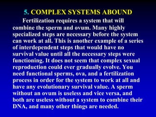 5. COMPLEX SYSTEMS ABOUND 
Fertilization requires a system that will 
combine the sperm and ovum. Many highly 
specialized steps are necessary before the system 
can work at all. This is another example of a series 
of interdependent steps that would have no 
survival value until all the necessary steps were 
functioning. It does not seem that complex sexual 
reproduction could ever gradually evolve. You 
need functional sperms, ova, and a fertilization 
process in order for the system to work at all and 
have any evolutionary survival value. A sperm 
without an ovum is useless and vice versa, and 
both are useless without a system to combine their 
DNA, and many other things are needed. 
 