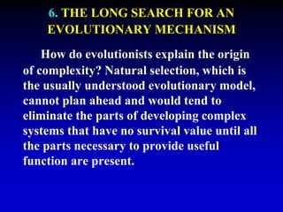6. THE LONG SEARCH FOR AN 
EVOLUTIONARY MECHANISM 
How do evolutionists explain the origin 
of complexity? Natural selection, which is 
the usually understood evolutionary model, 
cannot plan ahead and would tend to 
eliminate the parts of developing complex 
systems that have no survival value until all 
the parts necessary to provide useful 
function are present. 
 