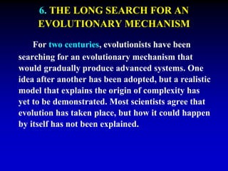 6. THE LONG SEARCH FOR AN 
EVOLUTIONARY MECHANISM 
For two centuries, evolutionists have been 
searching for an evolutionary mechanism that 
would gradually produce advanced systems. One 
idea after another has been adopted, but a realistic 
model that explains the origin of complexity has 
yet to be demonstrated. Most scientists agree that 
evolution has taken place, but how it could happen 
by itself has not been explained. 
 