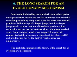 6. THE LONG SEARCH FOR AN 
EVOLUTIONARY MECHANISM 
Some evolutionists cling to natural selection, others prefer 
more pure chance models and neutral mutations. Some feel that 
evolution proceeds by many small steps, but these have survival 
problems. Still others prefer larger jumps, but these larger 
jumps would require that lots of fortuitous good mutations 
occur all at once to provide systems with evolutionary survival 
value. Some computer models are purported to generate 
complexity, but the programs are too simple to reflect real life 
and are designed to give the desired results, hence are 
unimpressive. 
The next slide summarizes the history of the search for an 
evolutionary mechanism. 
 
