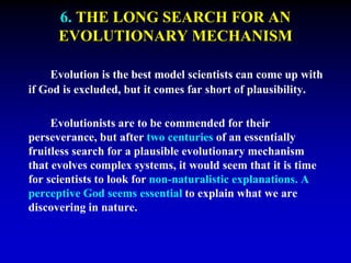 6. THE LONG SEARCH FOR AN 
EVOLUTIONARY MECHANISM 
Evolution is the best model scientists can come up with 
if God is excluded, but it comes far short of plausibility. 
Evolutionists are to be commended for their 
perseverance, but after two centuries of an essentially 
fruitless search for a plausible evolutionary mechanism 
that evolves complex systems, it would seem that it is time 
for scientists to look for non-naturalistic explanations. A 
perceptive God seems essential to explain what we are 
discovering in nature. 
 
